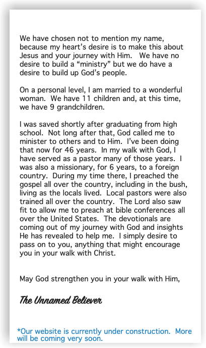  We have chosen not to mention my name, because my heart’s desire is to make this about Jesus and your journey with Him. We have no desire to build a “ministry” but we do have a desire to build up God’s people. On a personal level, I am married to a wonderful woman. We have 11 children and, at this time, we have 9 grandchildren. I was saved shortly after graduating from high school. Not long after that, God called me to minister to others and to Him. I’ve been doing that now for 46 years. In my walk with God, I have served as a pastor many of those years. I was also a missionary, for 6 years, to a foreign country. During my time there, I preached the gospel all over the country, including in the bush, living as the locals lived. Local pastors were also trained all over the country. The Lord also saw fit to allow me to preach at bible conferences all over the United States. The devotionals are coming out of my journey with God and insights He has revealed to help me. I simply desire to pass on to you, anything that might encourage you in your walk with Christ. May God strengthen you in your walk with Him, The Unnamed Believer *Our website is currently under construction. More will be coming very soon.